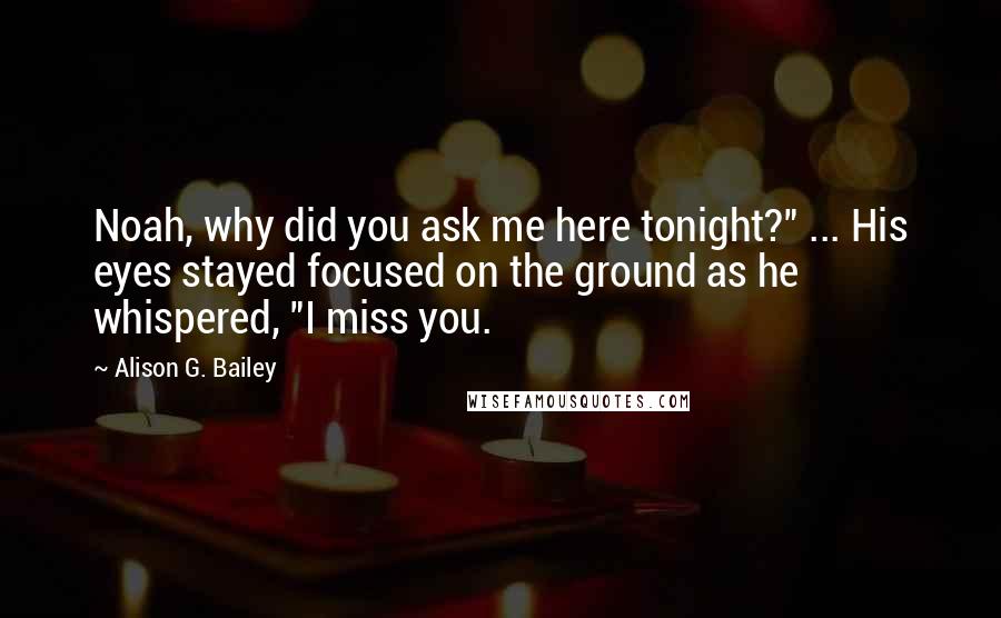 Alison G. Bailey Quotes: Noah, why did you ask me here tonight?" ... His eyes stayed focused on the ground as he whispered, "I miss you.