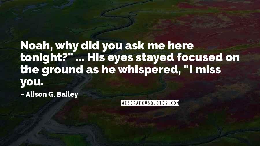 Alison G. Bailey Quotes: Noah, why did you ask me here tonight?" ... His eyes stayed focused on the ground as he whispered, "I miss you.