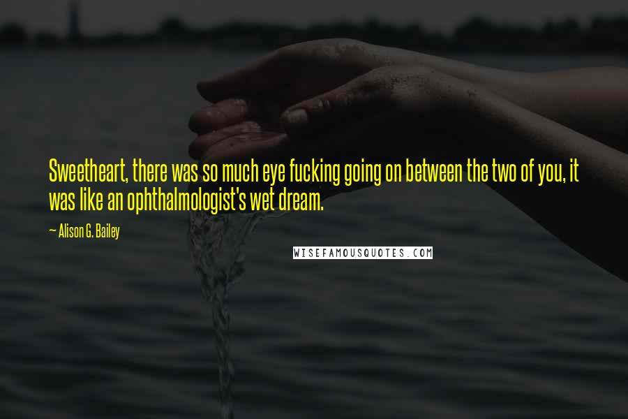 Alison G. Bailey Quotes: Sweetheart, there was so much eye fucking going on between the two of you, it was like an ophthalmologist's wet dream.