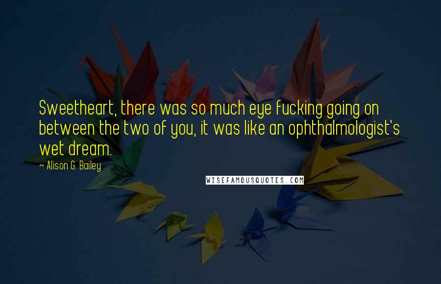 Alison G. Bailey Quotes: Sweetheart, there was so much eye fucking going on between the two of you, it was like an ophthalmologist's wet dream.