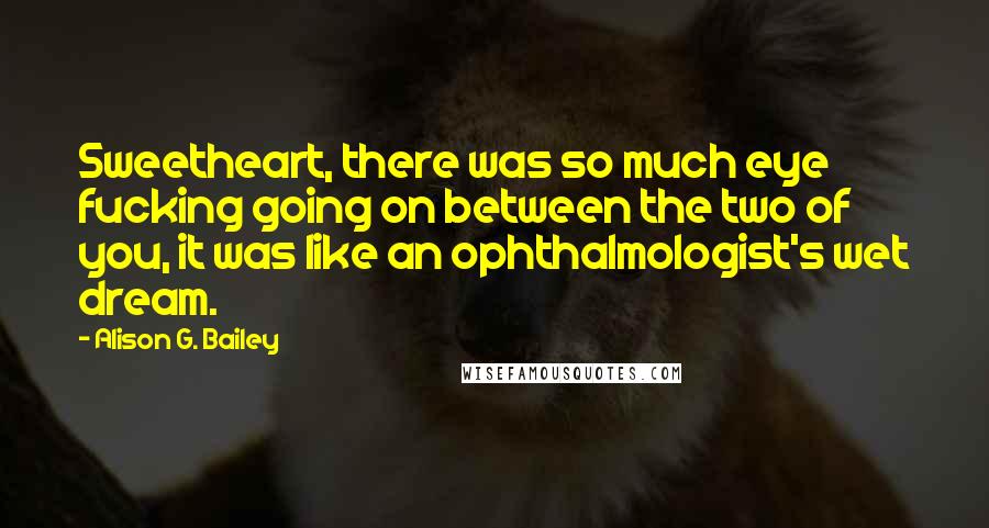 Alison G. Bailey Quotes: Sweetheart, there was so much eye fucking going on between the two of you, it was like an ophthalmologist's wet dream.