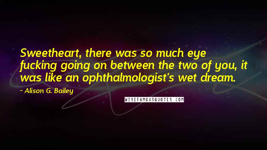 Alison G. Bailey Quotes: Sweetheart, there was so much eye fucking going on between the two of you, it was like an ophthalmologist's wet dream.