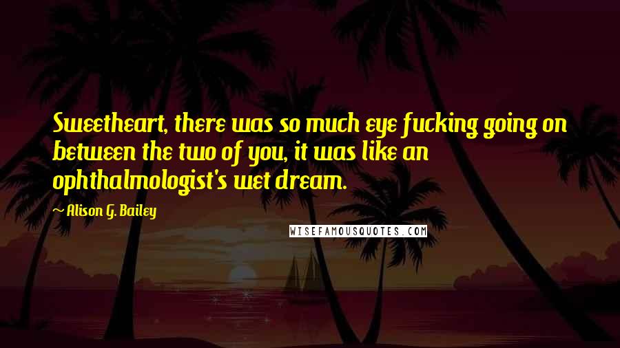 Alison G. Bailey Quotes: Sweetheart, there was so much eye fucking going on between the two of you, it was like an ophthalmologist's wet dream.