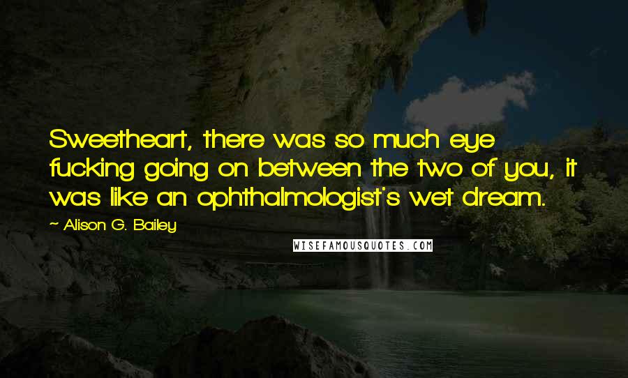 Alison G. Bailey Quotes: Sweetheart, there was so much eye fucking going on between the two of you, it was like an ophthalmologist's wet dream.