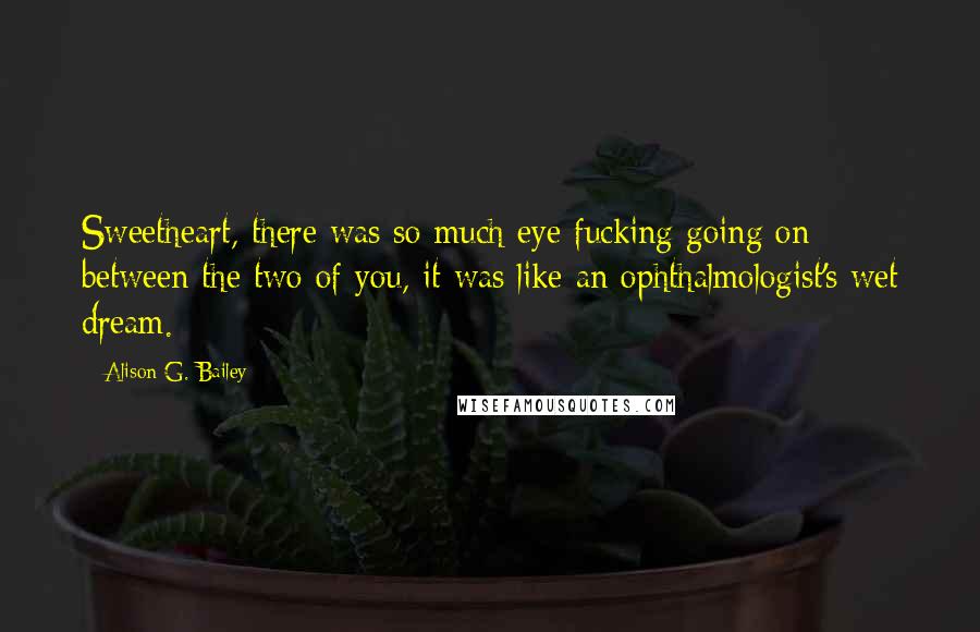 Alison G. Bailey Quotes: Sweetheart, there was so much eye fucking going on between the two of you, it was like an ophthalmologist's wet dream.