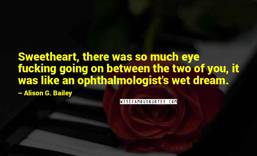 Alison G. Bailey Quotes: Sweetheart, there was so much eye fucking going on between the two of you, it was like an ophthalmologist's wet dream.