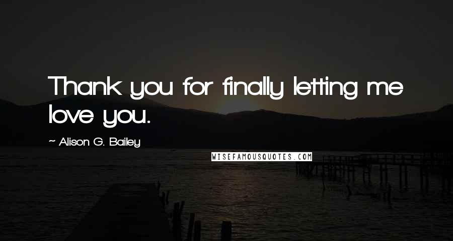 Alison G. Bailey Quotes: Thank you for finally letting me love you.
