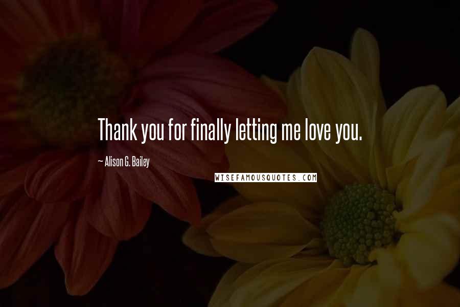 Alison G. Bailey Quotes: Thank you for finally letting me love you.