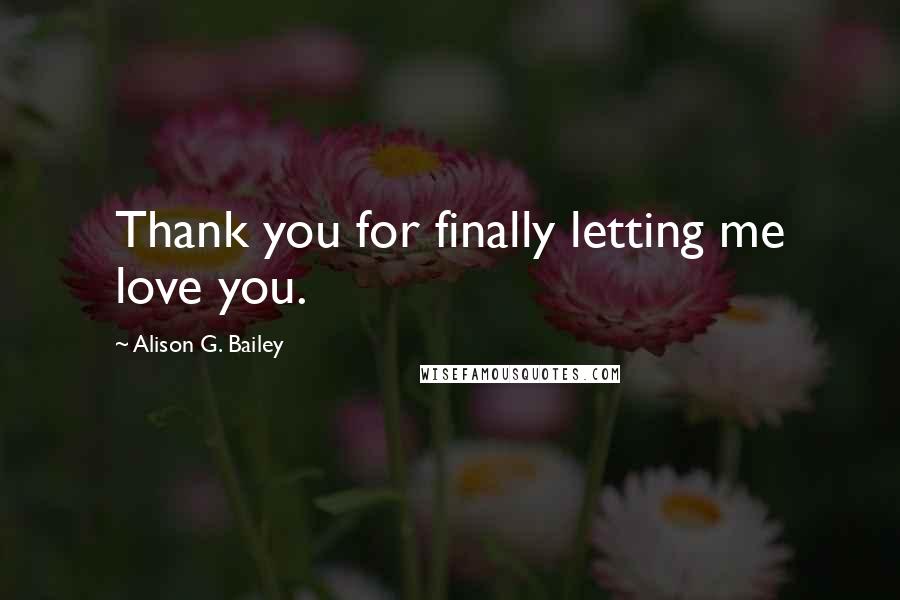 Alison G. Bailey Quotes: Thank you for finally letting me love you.