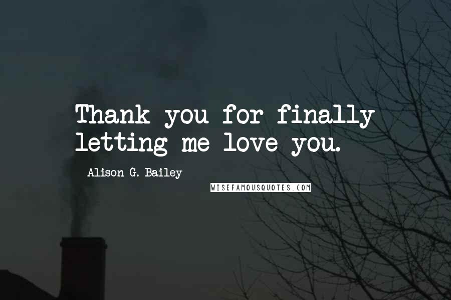 Alison G. Bailey Quotes: Thank you for finally letting me love you.