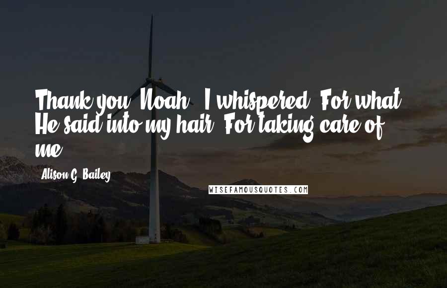 Alison G. Bailey Quotes: Thank you, Noah," I whispered."For what?" He said into my hair."For taking care of me.
