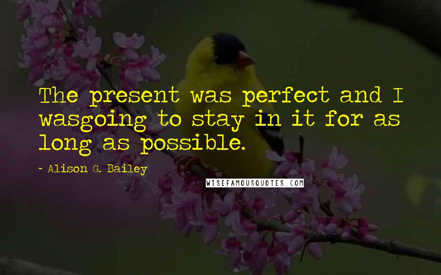 Alison G. Bailey Quotes: The present was perfect and I wasgoing to stay in it for as long as possible.