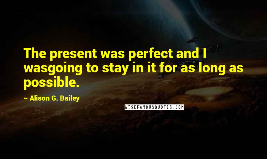 Alison G. Bailey Quotes: The present was perfect and I wasgoing to stay in it for as long as possible.