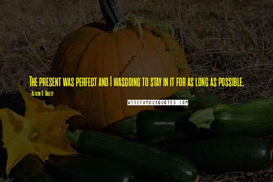 Alison G. Bailey Quotes: The present was perfect and I wasgoing to stay in it for as long as possible.