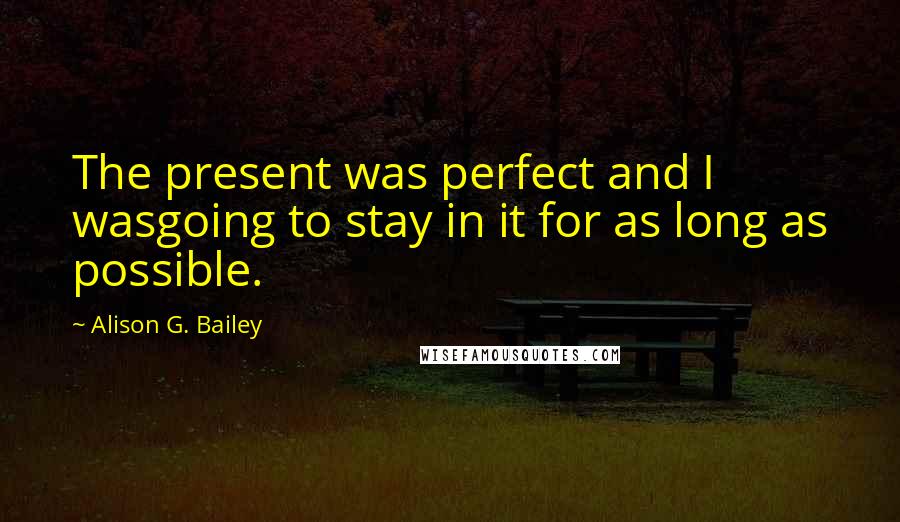 Alison G. Bailey Quotes: The present was perfect and I wasgoing to stay in it for as long as possible.