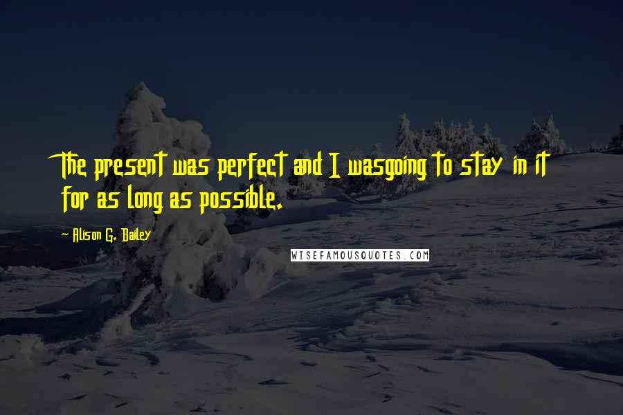 Alison G. Bailey Quotes: The present was perfect and I wasgoing to stay in it for as long as possible.