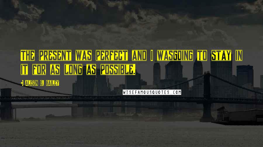 Alison G. Bailey Quotes: The present was perfect and I wasgoing to stay in it for as long as possible.