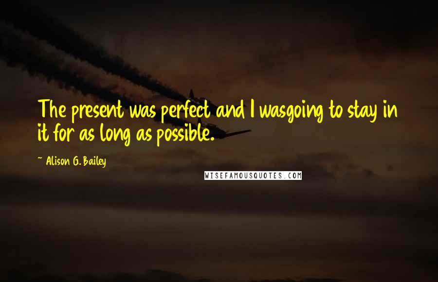 Alison G. Bailey Quotes: The present was perfect and I wasgoing to stay in it for as long as possible.