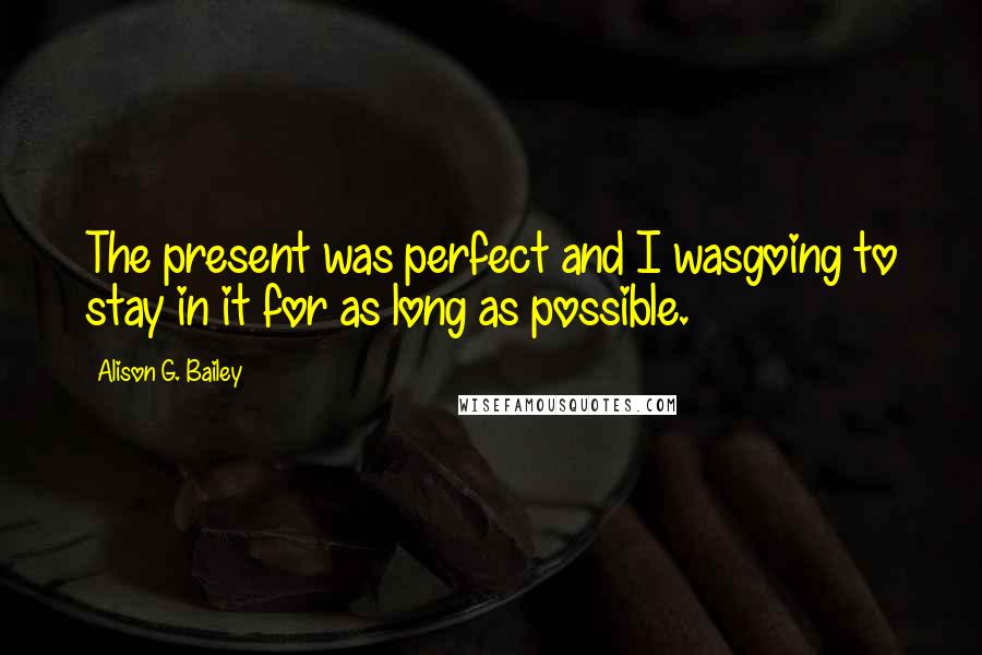 Alison G. Bailey Quotes: The present was perfect and I wasgoing to stay in it for as long as possible.