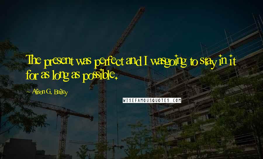 Alison G. Bailey Quotes: The present was perfect and I wasgoing to stay in it for as long as possible.