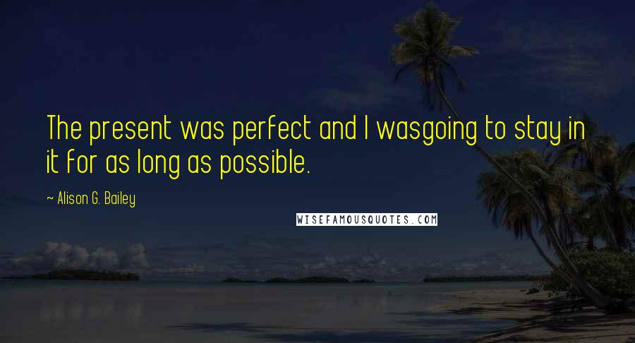 Alison G. Bailey Quotes: The present was perfect and I wasgoing to stay in it for as long as possible.