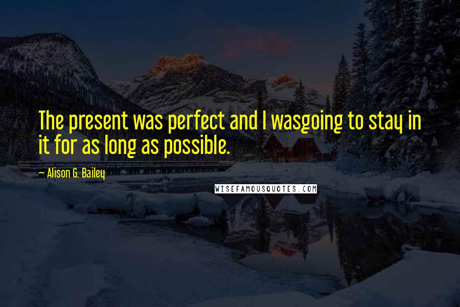 Alison G. Bailey Quotes: The present was perfect and I wasgoing to stay in it for as long as possible.