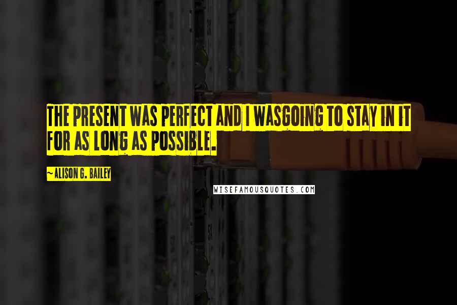 Alison G. Bailey Quotes: The present was perfect and I wasgoing to stay in it for as long as possible.