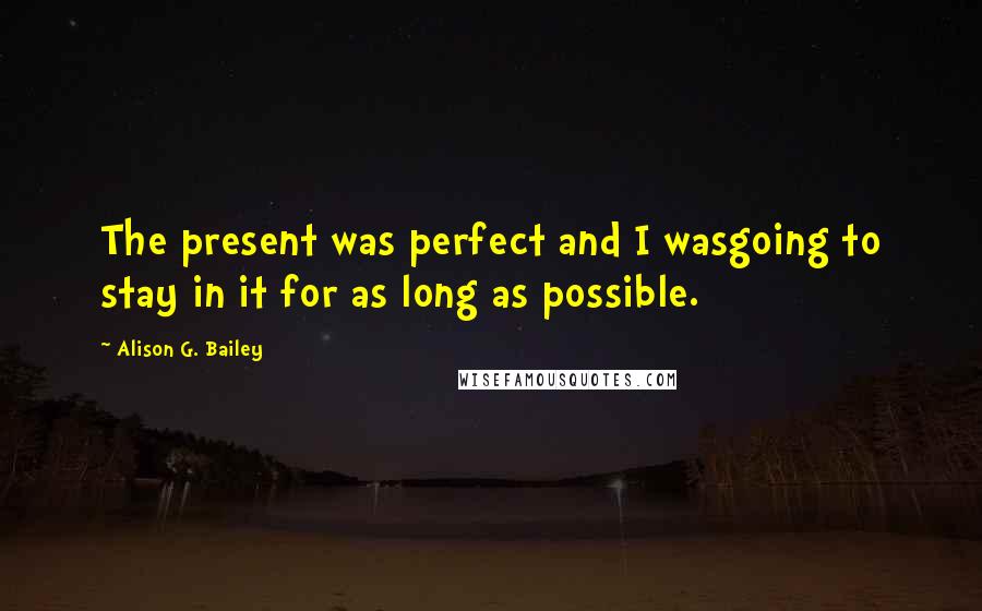 Alison G. Bailey Quotes: The present was perfect and I wasgoing to stay in it for as long as possible.