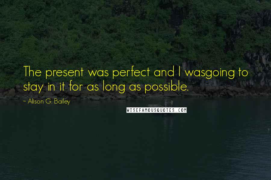 Alison G. Bailey Quotes: The present was perfect and I wasgoing to stay in it for as long as possible.