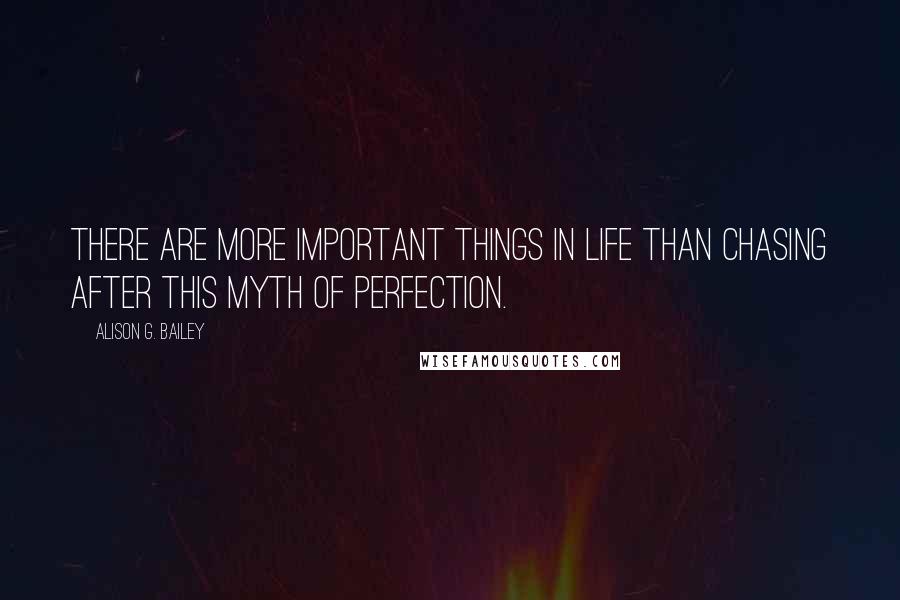 Alison G. Bailey Quotes: There are more important things in life than chasing after this myth of perfection.