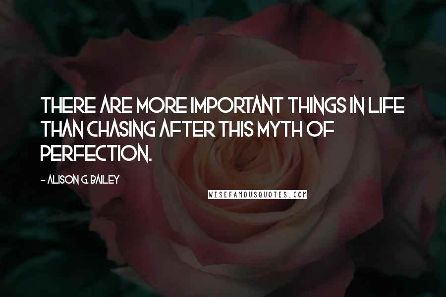 Alison G. Bailey Quotes: There are more important things in life than chasing after this myth of perfection.