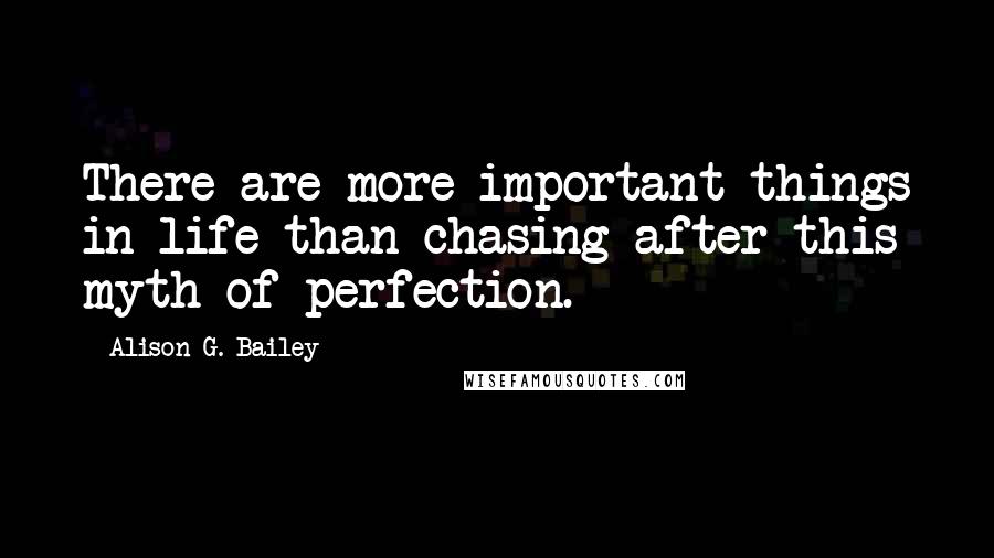 Alison G. Bailey Quotes: There are more important things in life than chasing after this myth of perfection.