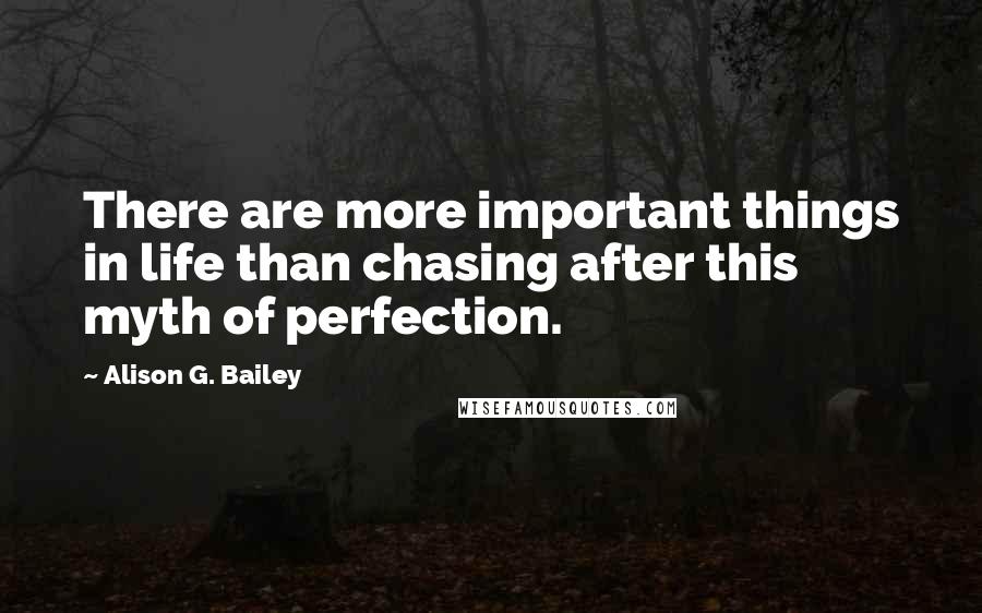 Alison G. Bailey Quotes: There are more important things in life than chasing after this myth of perfection.