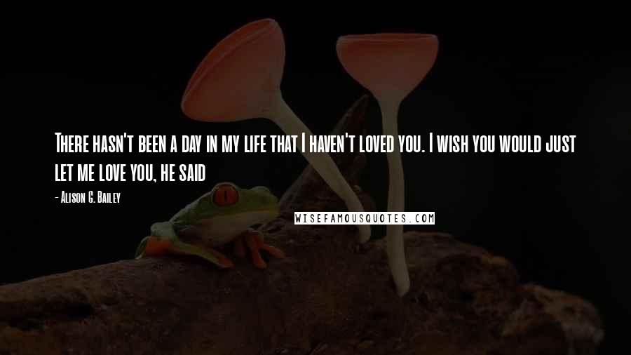 Alison G. Bailey Quotes: There hasn't been a day in my life that I haven't loved you. I wish you would just let me love you, he said