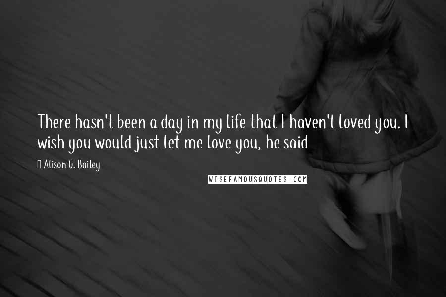 Alison G. Bailey Quotes: There hasn't been a day in my life that I haven't loved you. I wish you would just let me love you, he said