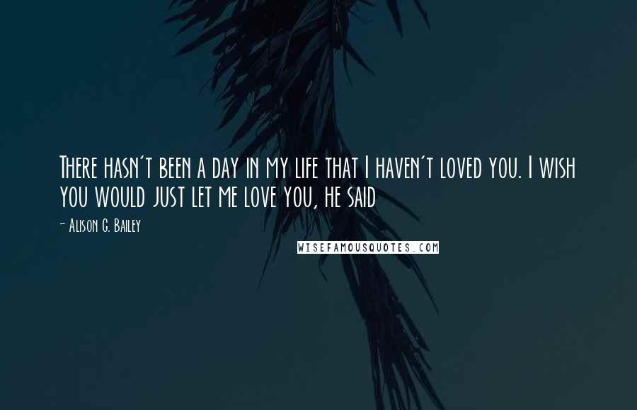 Alison G. Bailey Quotes: There hasn't been a day in my life that I haven't loved you. I wish you would just let me love you, he said