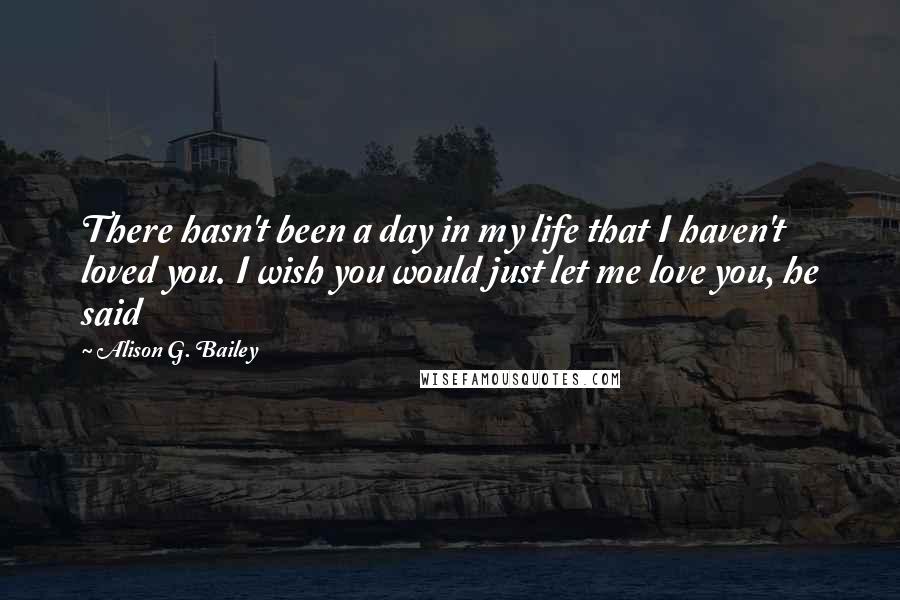 Alison G. Bailey Quotes: There hasn't been a day in my life that I haven't loved you. I wish you would just let me love you, he said