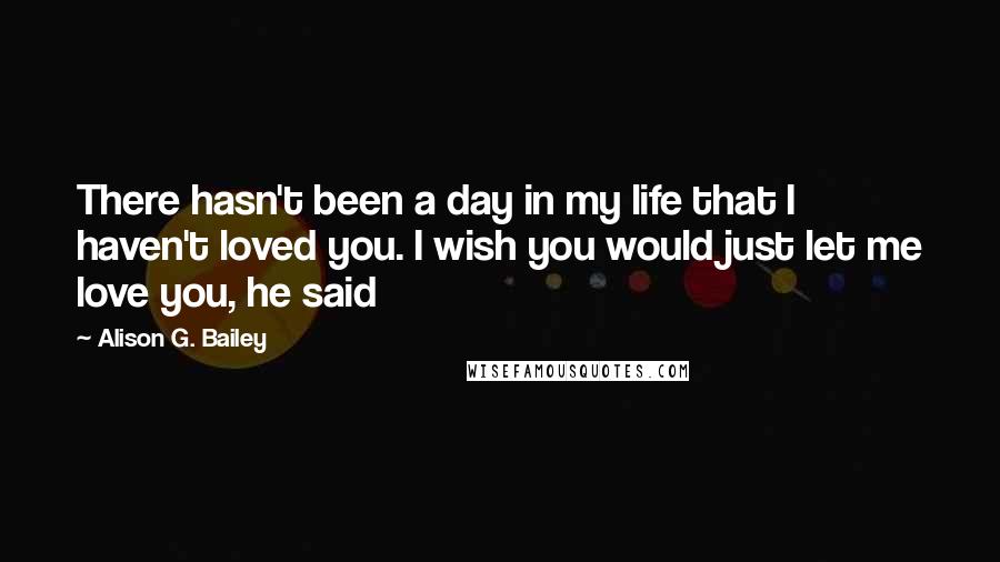 Alison G. Bailey Quotes: There hasn't been a day in my life that I haven't loved you. I wish you would just let me love you, he said