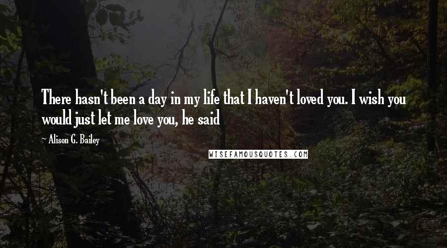 Alison G. Bailey Quotes: There hasn't been a day in my life that I haven't loved you. I wish you would just let me love you, he said