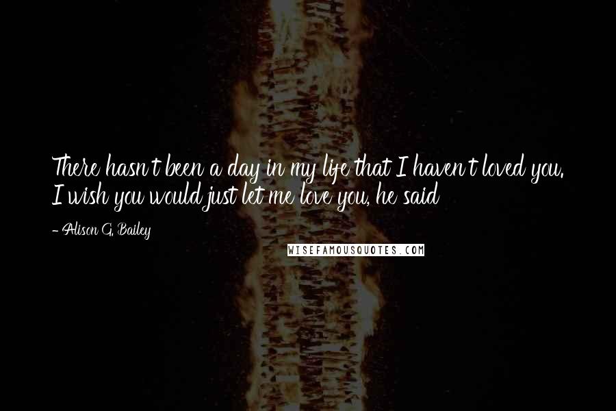 Alison G. Bailey Quotes: There hasn't been a day in my life that I haven't loved you. I wish you would just let me love you, he said