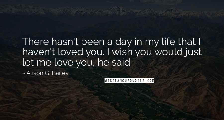 Alison G. Bailey Quotes: There hasn't been a day in my life that I haven't loved you. I wish you would just let me love you, he said