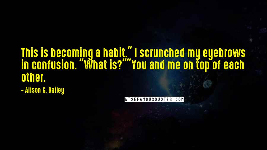 Alison G. Bailey Quotes: This is becoming a habit." I scrunched my eyebrows in confusion. "What is?""You and me on top of each other.