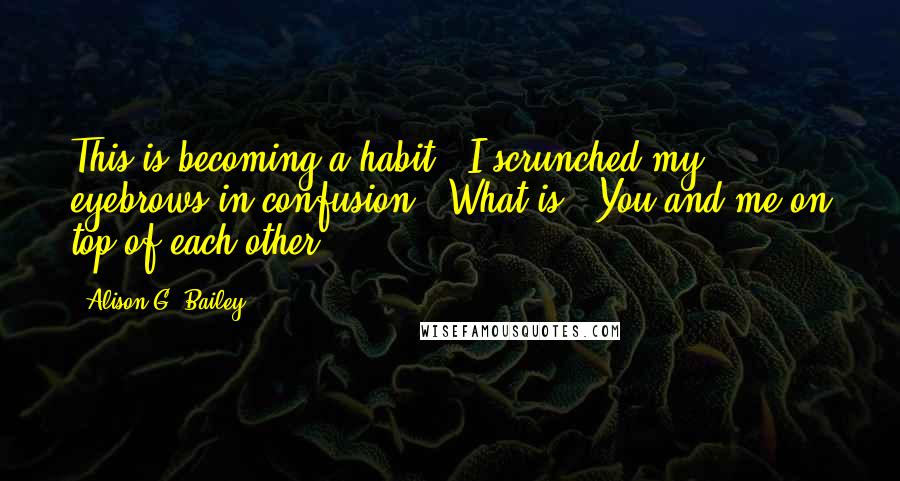 Alison G. Bailey Quotes: This is becoming a habit." I scrunched my eyebrows in confusion. "What is?""You and me on top of each other.