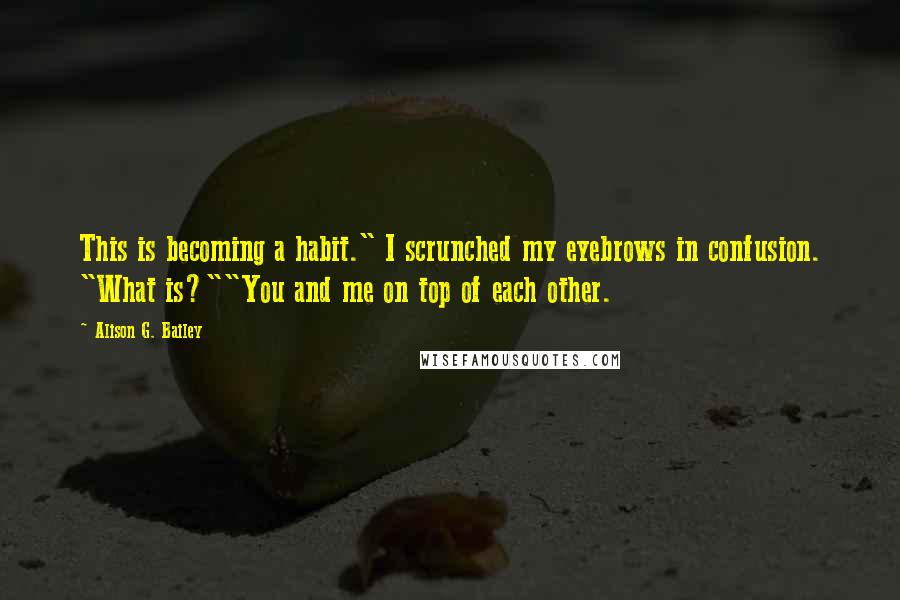 Alison G. Bailey Quotes: This is becoming a habit." I scrunched my eyebrows in confusion. "What is?""You and me on top of each other.