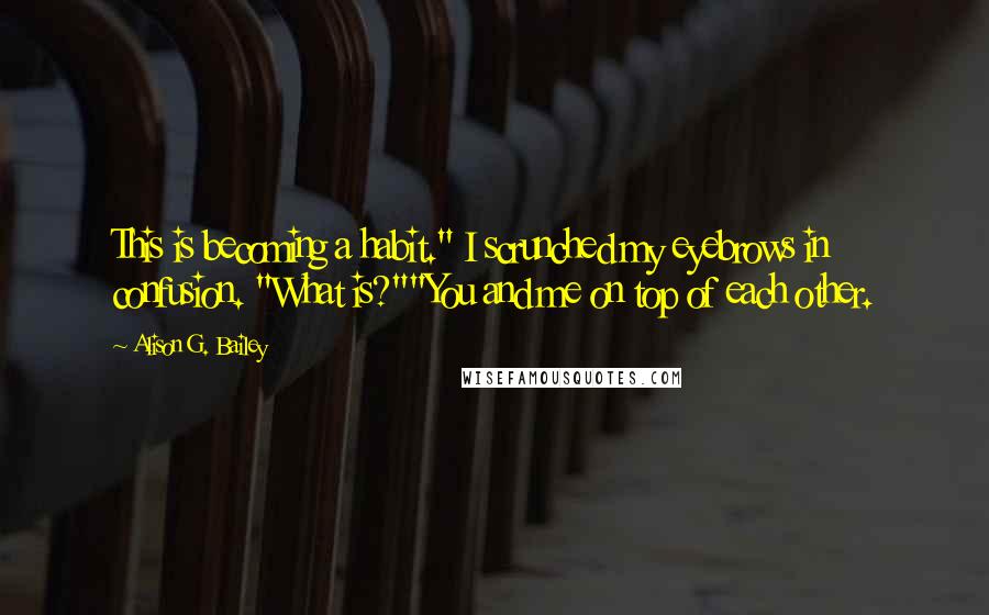 Alison G. Bailey Quotes: This is becoming a habit." I scrunched my eyebrows in confusion. "What is?""You and me on top of each other.