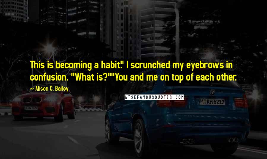 Alison G. Bailey Quotes: This is becoming a habit." I scrunched my eyebrows in confusion. "What is?""You and me on top of each other.