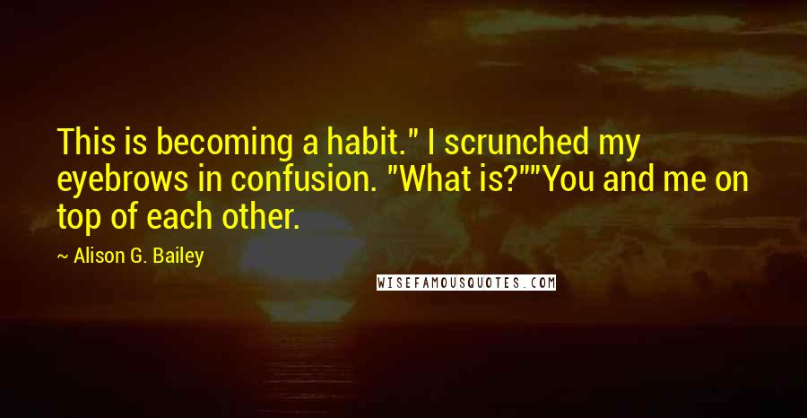 Alison G. Bailey Quotes: This is becoming a habit." I scrunched my eyebrows in confusion. "What is?""You and me on top of each other.