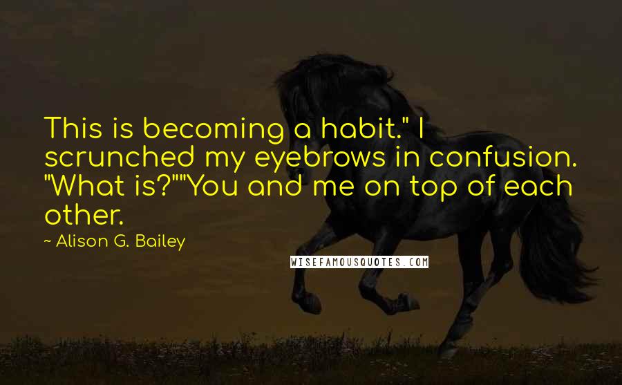 Alison G. Bailey Quotes: This is becoming a habit." I scrunched my eyebrows in confusion. "What is?""You and me on top of each other.