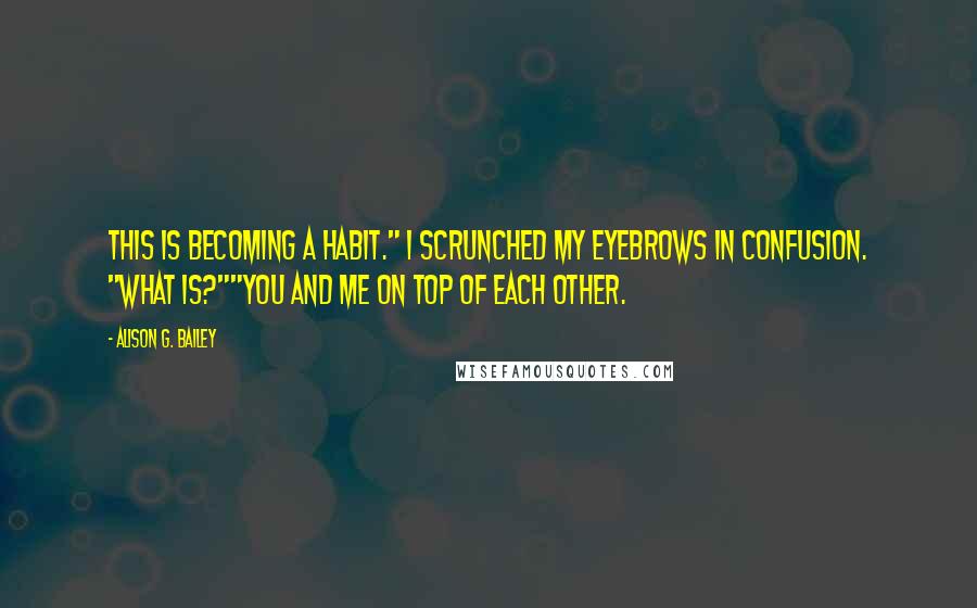 Alison G. Bailey Quotes: This is becoming a habit." I scrunched my eyebrows in confusion. "What is?""You and me on top of each other.