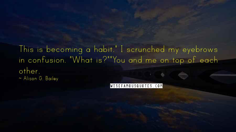 Alison G. Bailey Quotes: This is becoming a habit." I scrunched my eyebrows in confusion. "What is?""You and me on top of each other.